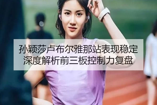 孙颖莎卢布尔雅那站表现稳定 深度解析前三板控制力复盘